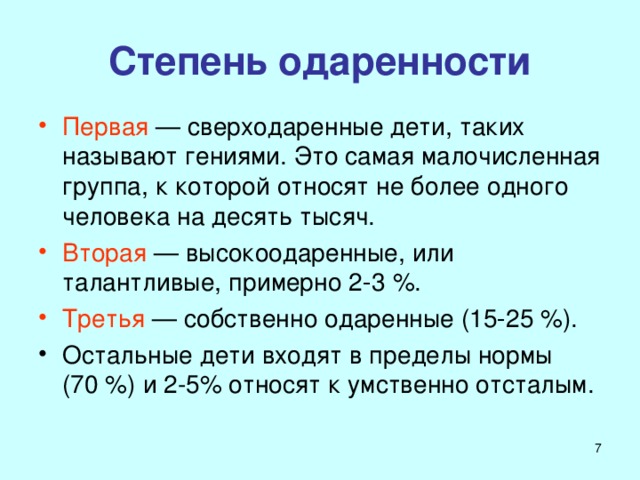 Степень одаренности Первая — сверходаренные дети, таких называют гениями. Это самая малочисленная группа, к которой относят не более одного человека на десять тысяч. Вторая — высокоодаренные, или талантливые, примерно 2‑3 %. Третья — собственно одаренные (15‑25 %). Остальные дети входят в пределы нормы (70 %) и 2-5% относят к умственно отсталым.