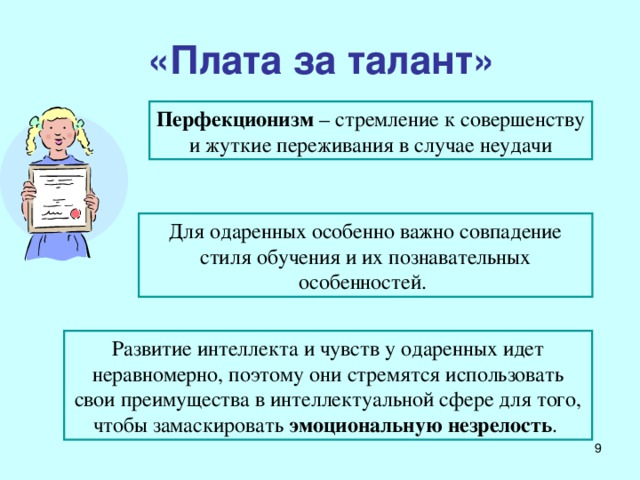 «Плата за талант» Перфекционизм – стремление к совершенству и жуткие переживания в случае неудачи Для одаренных особенно важно совпадение стиля обучения и их познавательных особенностей.  Развитие интеллекта и чувств у одаренных идет неравномерно, поэтому они стремятся использовать свои преимущества в интеллектуальной сфере для того, чтобы замаскировать эмоциональную незрелость .