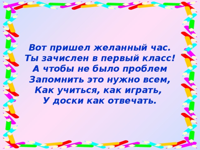 Вот пришел желанный час.  Ты зачислен в первый класс!  А чтобы не было проблем  Запомнить это нужно всем,  Как учиться, как играть,  У доски как отвечать.