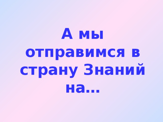 А мы отправимся в страну Знаний на…