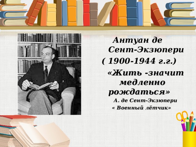 Антуан де Сент-Экзюпери ( 1900-1944 г.г.)  «Жить -значит медленно рождаться»  А. де Сент-Экзюпери  « Военный лётчик»