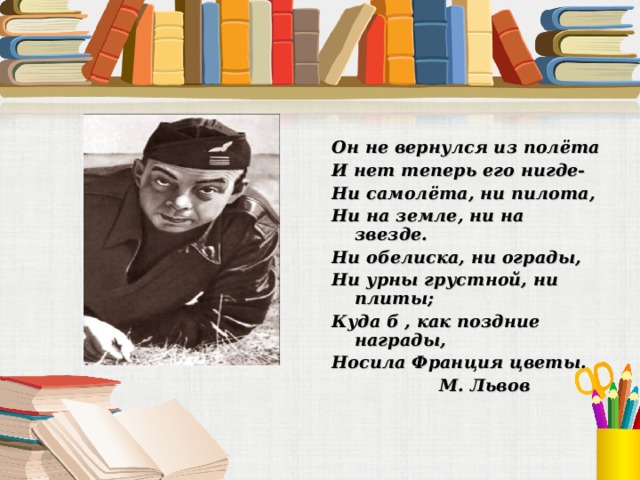 Он не вернулся из полёта И нет теперь его нигде- Ни самолёта, ни пилота, Ни на земле, ни на звезде. Ни обелиска, ни ограды, Ни урны грустной, ни плиты; Куда б , как поздние награды, Носила Франция цветы.  М. Львов