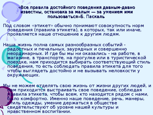 «Все правила достойного поведения давным-давно известны, остановка за малым — за умением ими пользоваться»Б. Паскаль    Под словом «этикет» обычно понимают совокупность норм поведения (правила этикета), в которых, так или иначе, проявляется наше отношение к другим людям.  Наша жизнь полна самых разнообразных событий - радостных и печальных, заурядных и совершенно неординарных. И где бы мы ни оказались - на работе, в магазине, в транспорте, на прогулке или в туристической поездке, нам приходится выбирать соответствующий стиль поведения, то есть соблюдать правила этикета для того чтобы выглядеть достойно и не вызывать неловкости у окружающих.  Мы не можем отделять свою жизнь от жизни других людей, и нам приходится выстраивать свое поведение, соблюдая правила этикета, чтобы всем, кто находится рядом с нами, было комфортно. Именно наше поведение, речь, манеры, стиль одежды, умение держаться в обществе свидетельствуют об уровне нашей культуры и нравственном воспитании.