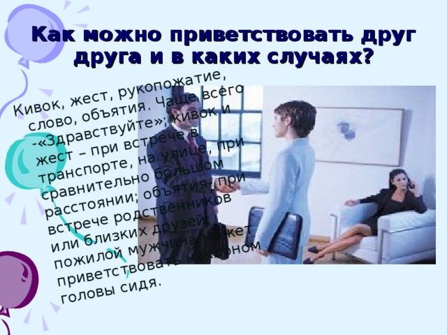 Кивок, жест, рукопожатие, слово, объятия. Чаще всего -«Здравствуйте»; кивок и жест – при встрече в транспорте, на улице, при сравнительно большом расстоянии; объятия- при встрече родственников или близких друзей; пожилой мужчина может приветствовать наклоном головы сидя.  Как можно приветствовать друг друга и в каких случаях?