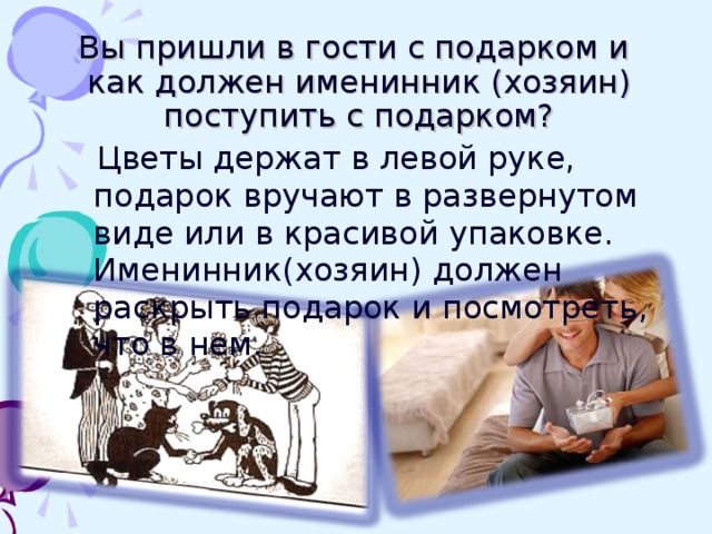 Вы пришли в гости с подарком и как должен именинник (хозяин) поступить с подарком? Цветы держат в левой руке, подарок вручают в развернутом виде или в красивой упаковке. Именинник(хозяин) должен раскрыть подарок и посмотреть, что в нем.