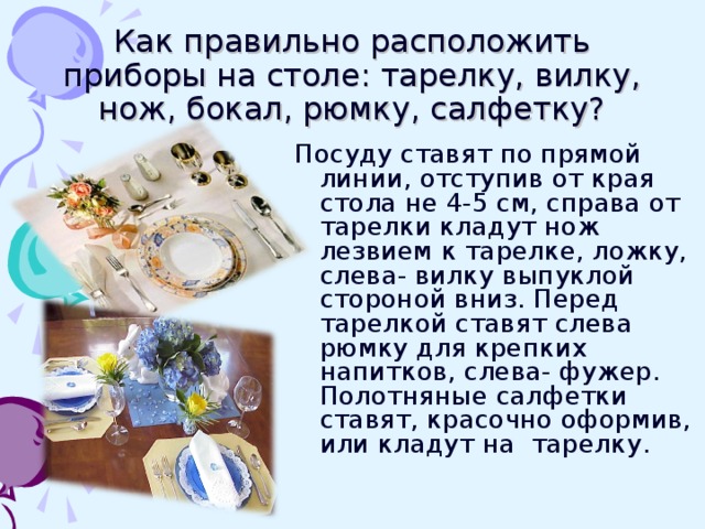 Как правильно расположить приборы на столе: тарелку, вилку, нож, бокал, рюмку, салфетку? Посуду ставят по прямой линии, отступив от края стола не 4-5 см, справа от тарелки кладут нож лезвием к тарелке, ложку, слева- вилку выпуклой стороной вниз. Перед тарелкой ставят слева рюмку для крепких напитков, слева- фужер. Полотняные салфетки ставят, красочно оформив, или кладут на тарелку.