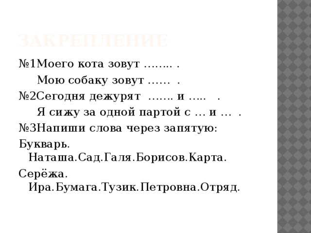 закрепление № 1Моего кота зовут …….. .  Мою собаку зовут …… . № 2Сегодня дежурят ……. и ….. .  Я сижу за одной партой с … и … . № 3Напиши слова через запятую: Букварь. Наташа.Сад.Галя.Борисов.Карта. Серёжа. Ира.Бумага.Тузик.Петровна.Отряд.