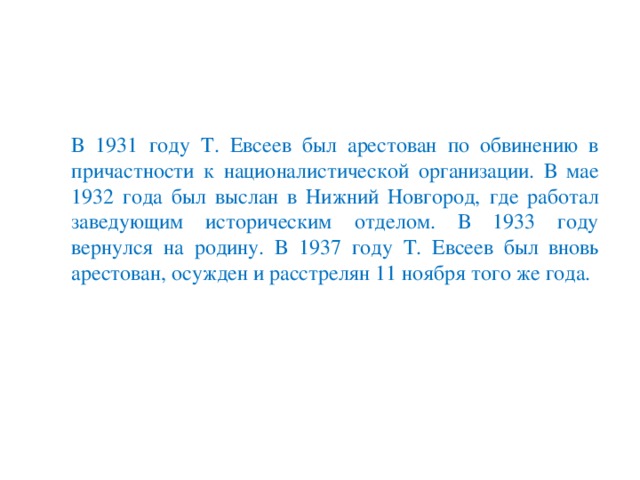 В 1931 году Т. Евсеев был арестован по обвинению в причастности к националистической организации. В мае 1932 года был выслан в Нижний Новгород, где работал заведующим историческим отделом. В 1933 году вернулся на родину. В 1937 году Т. Евсеев был вновь арестован, осужден и расстрелян 11 ноября того же года.