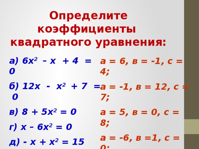 Определите коэффициенты квадратного уравнения: а) 6х 2 – х + 4 = 0 б) 12х - х 2 + 7 = 0 в) 8 + 5х 2 = 0 г) х – 6х 2 = 0 д) - х + х 2 = 15   а = 6, в = -1, с = 4; а = -1, в = 12, с = 7; а = 5, в = 0, с = 8; а = -6, в =1, с = 0; а = 1, в =-1, с = -15.