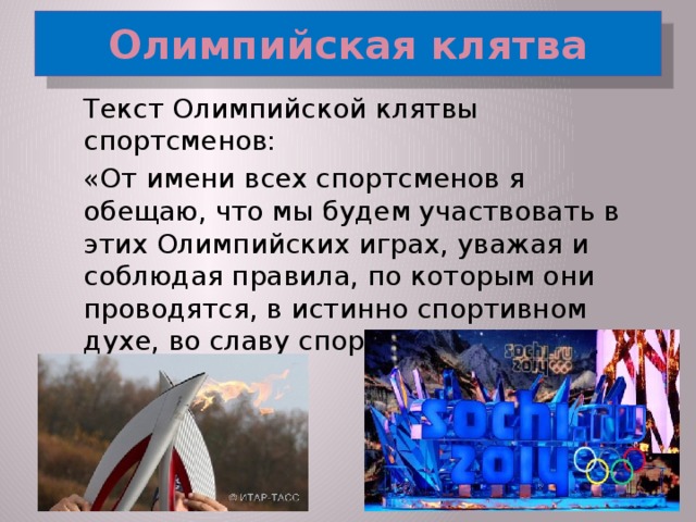 Олимпийская клятва  Текст Олимпийской клятвы спортсменов:  «От имени всех спортсменов я обещаю, что мы будем участвовать в этих Олимпийских играх, уважая и соблюдая правила, по которым они проводятся, в истинно спортивном духе, во славу спорта и во имя чести своих команд.»