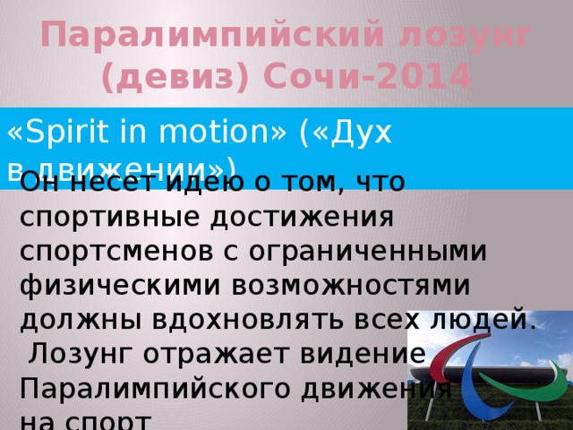 Паралимпийский лозунг (девиз) Сочи-2014 «Spirit in motion» («Дух в движении») Он несет идею о том, что спортивные достижения спортсменов с ограниченными физическими возможностями должны вдохновлять всех людей.  Лозунг отражает видение Паралимпийского движения на спорт