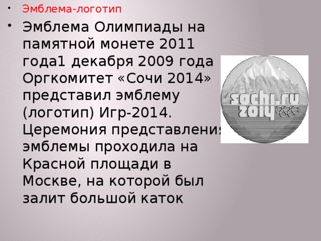 Эмблема-логотип Эмблема Олимпиады на памятной монете 2011 года1 декабря 2009 года Оргкомитет «Сочи 2014» представил эмблему (логотип) Игр-2014. Церемония представления эмблемы проходила на Красной площади в Москве, на которой был залит большой каток