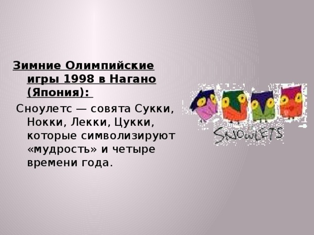 Зимние Олимпийские игры 1998 в Нагано (Япония):  Сноулетс — совята Сукки, Нокки, Лекки, Цукки, которые символизируют «мудрость» и четыре времени года.