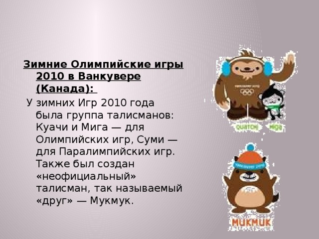 Зимние Олимпийские игры 2010 в Ванкувере (Канада):  У зимних Игр 2010 года была группа талисманов: Куачи и Мига — для Олимпийских игр, Суми — для Паралимпийских игр. Также был создан «неофициальный» талисман, так называемый «друг» — Мукмук.