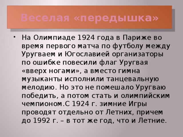 Веселая «передышка» На Олимпиаде 1924 года в Париже во время первого матча по футболу между Уругваем и Югославией организаторы по ошибке повесили флаг Уругвая «вверх ногами», а вместо гимна музыканты исполнили танцевальную мелодию. Но это не помешало Уругваю победить, а потом стать и олимпийским чемпионом.С 1924 г. зимние Игры проводят отдельно от Летних, причем до 1992 г. – в тот же год, что и Летние.