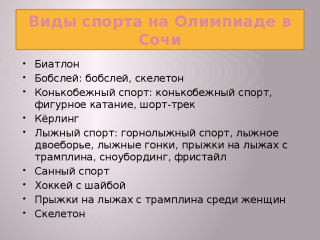 Виды спорта на Олимпиаде в Сочи Биатлон Бобслей: бобслей, скелетон Конькобежный спорт: конькобежный спорт, фигурное катание, шорт-трек Кёрлинг Лыжный спорт: горнолыжный спорт, лыжное двоеборье, лыжные гонки, прыжки на лыжах с трамплина, сноубординг, фристайл Санный спорт Хоккей с шайбой Прыжки на лыжах с трамплина среди женщин Скелетон