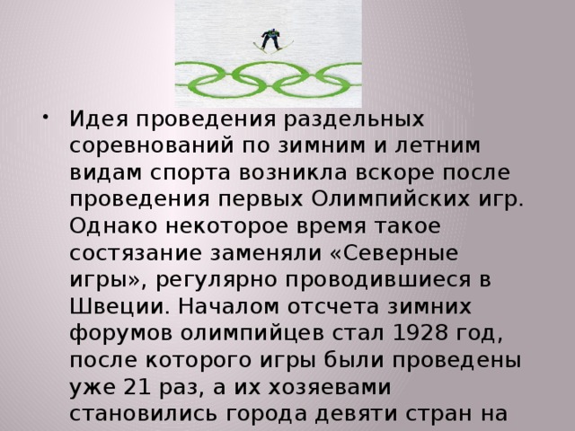 Идея проведения раздельных соревнований по зимним и летним видам спорта возникла вскоре после проведения первых Олимпийских игр. Однако некоторое время такое состязание заменяли «Северные игры», регулярно проводившиеся в Швеции. Началом отсчета зимних форумов олимпийцев стал 1928 год, после которого игры были проведены уже 21 раз, а их хозяевами становились города девяти стран на трех континентах.