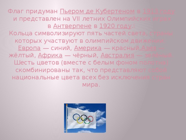 Флаг придуман  Пьером де Кубертеном  в  1913 году  и представлен на VII летних Олимпийских играх в  Антверпене  в  1920 году . [  Кольца символизируют пять частей света, страны которых участвуют в олимпийском движении:  Европа  — синий,  Америка  — красный, Азия  — жёлтый,  Африка  — чёрный,  Австралия  — зелёный. Шесть цветов (вместе с белым фоном полотна) скомбинированы так, что представляют собой национальные цвета всех без исключения стран мира.