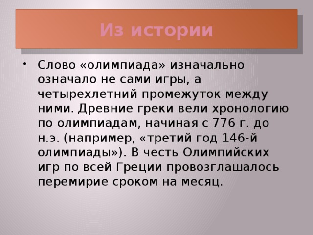 Из истории Слово «олимпиада» изначально означало не сами игры, а четырехлетний промежуток между ними. Древние греки вели хронологию по олимпиадам, начиная с 776 г. до н.э. (например, «третий год 146-й олимпиады»). В честь Олимпийских игр по всей Греции провозглашалось перемирие сроком на месяц.