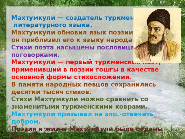 Махтумкули — создатель туркменского  литературного языка. Махтумкули обновил язык поэзии: он приблизил его к языку народа. Стихи поэта насыщены пословицами и поговорками. Махтумкули — первый туркменский поэт, применивший в поэ­зии гошгы в качестве основной формы стихосложения. В памяти народных певцов сохранились десятки тысяч стихов. Стихи Махтумкули можно сравнить со знаменитыми туркмен­скими коврами. Махтумкули призывал на зло.-отвечать добром. Поэзия и жизнь Махтумкули были отданы народу