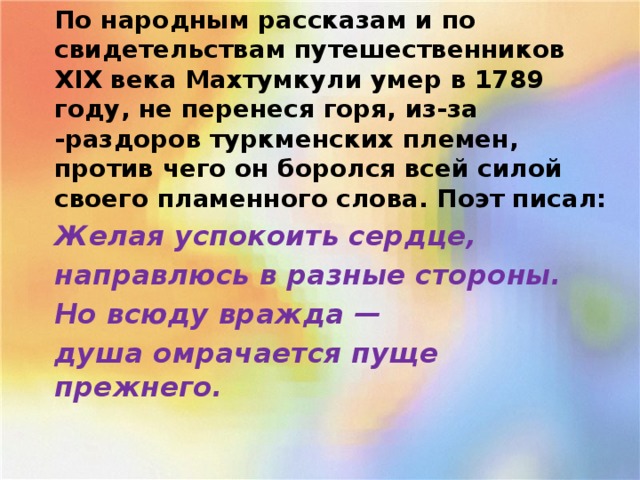 По народным рассказам и по свидетельствам путе­шественников XIX века Махтумкули умер в 1789 году, не перенеся горя, из-за -раздоров туркменских племен, против чего он боролся всей силой своего пламенного слова. Поэт писал: Желая успокоить сердце, направлюсь в разные стороны. Но всюду вражда — душа омрачается пуще прежнего.