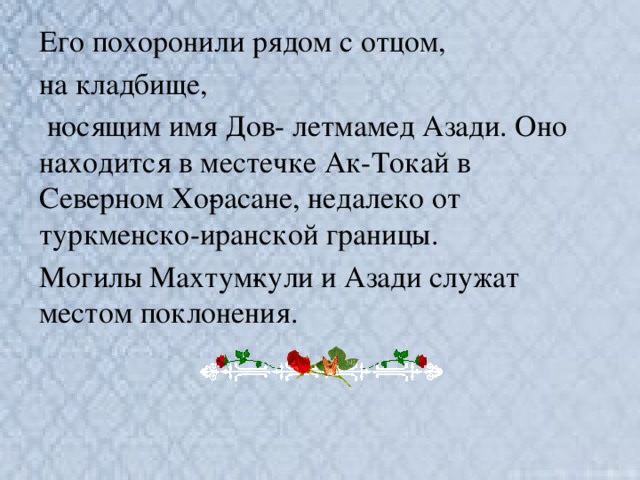 Его похоронили рядом с отцом, на кладбище,  носящим имя Дов- летмамед Азади. Оно находится в местечке Ак-Токай в Северном Хо­расане, недалеко от туркменско-иранской границы. Могилы Махтум­кули и Азади служат местом поклонения.