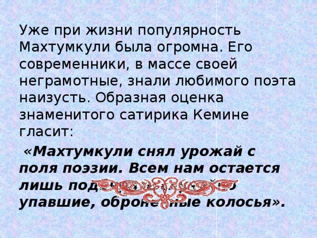 Уже при жизни популярность Махтумкули была ог­ромна. Его современники, в массе своей неграмотные, знали любимого поэта наизусть. Образная оценка знаменитого сатирика Кемине гласит:  «Махтумкули снял урожай с поля поэзии. Всем нам остается лишь подбирать случайно упавшие, оброненные колосья».