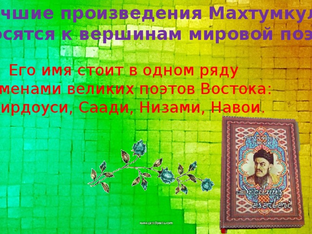 Лучшие произведения Махтумкули относятся к вер­шинам мировой поэзии. Его имя стоит в одном ряду с именами вели­ких поэтов Востока: Фирдоуси, Саади, Низами, Навои .