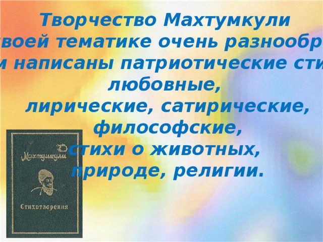 Творчество Махтумкули по своей тематике очень раз­нообразно.  Им написаны патриотические стихи, любовные, лирические, сатирические,  философские, стихи о животных, природе, религии.