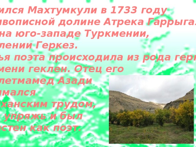 Родился Махтумкули в 1733 году в живописной до­лине Атрека Гаррыгала, что на юго-западе Туркмении, в селении Геркез. Семья поэта происходила из рода геркез племени геклен. Отец его Довлетмамед Азади занимался  дайханским трудом, шил упряжь и был известен как поэт.