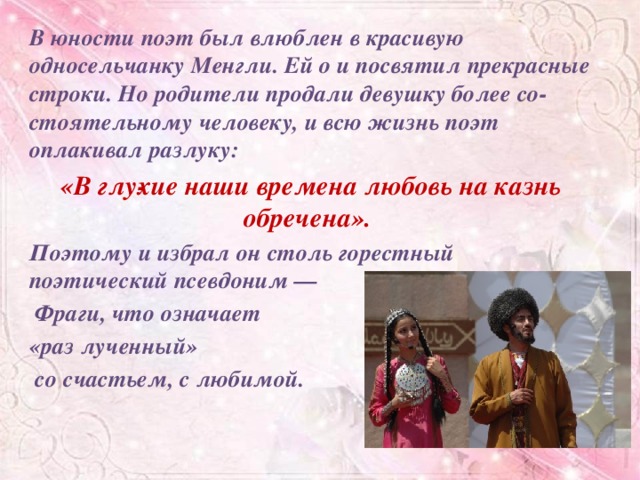 В юности поэт был влюблен в красивую односельчанку Менгли. Ей о и посвятил прекрасные строки. Но родители продали девушку более со­стоятельному человеку, и всю жизнь поэт оплакивал разлуку: «В глу­хие наши времена любовь на казнь обречена». Поэтому и избрал он столь горестный поэтический псевдоним —  Фраги, что означает «раз лученный»  со счастьем, с любимой.