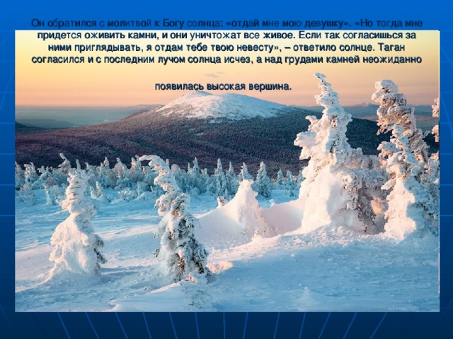 Он обратился с молитвой к Богу солнца: «отдай мне мою девушку». «Но тогда мне придется оживить камни, и они уничтожат все живое. Если так согласишься за ними приглядывать, я отдам тебе твою невесту», – ответило солнце. Таган согласился и с последним лучом солнца исчез, а над грудами камней неожиданно появилась высокая вершина.