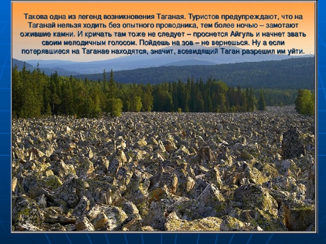 Такова одна из легенд возникновения Таганая. Туристов предупреждают, что на Таганай нельзя ходить без опытного проводника, тем более ночью – замотают ожившие камни. И кричать там тоже не следует – проснется Айгуль и начнет звать своим мелодичным голосом. Пойдешь на зов – не вернешься. Ну а если потерявшиеся на Таганае находятся, значит, всевидящий Таган разрешил им уйти.