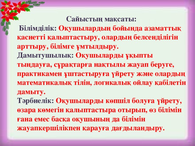 Сайыстың мақсаты:  Білімділік:  Оқушылардың бойында азаматтық қасиетті қалыптастыру, олардың белсенділігін арттыру, білімге ұмтылдыру.  Дамытушылық: Оқушыларды ұқыпты тыңдауға, сұрақтарға нақтылы жауап беруге, практикамен ұштастыруға үйрету және олардың математикалық тілін, логикалық ойлау қабілетін дамыту.  Тәрбиелік:  Оқушыларды көпшіл болуға үйрету, өзара көмегін қалыптастыра отырып, өз білімін ғана емес басқа оқушының да білімін жауапкершілікпен қарауға дағдыландыру.