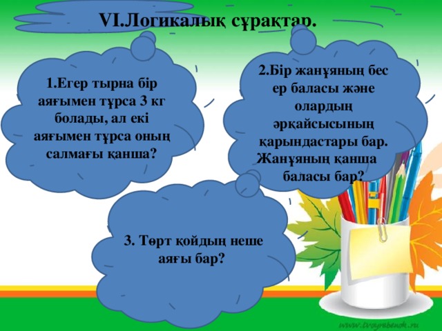 VІ.Логикалық сұрақтар.  2.Бір жанұяның бес ер баласы және олардың әрқайсысының қарындастары бар. Жанұяның қанша баласы бар? 1.Егер тырна бір аяғымен тұрса 3 кг болады, ал екі аяғымен тұрса оның салмағы қанша? 3. Төрт қойдың неше аяғы бар?