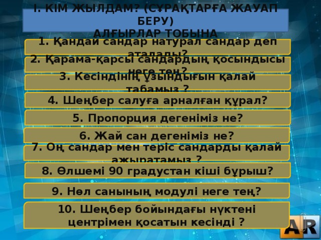 І. Кім Жылдам? (Сұрақтарға Жауап Беру) Алғырлар Тобына 1. Қандай сандар натурал сандар деп аталады? 2. Қарама-қарсы сандардың қосындысы неге тең? 3. Кесіндінің ұзындығын қалай табамыз ? 4. Шеңбер салуға арналған құрал? 5. Пропорция дегеніміз не? 6. Жай сан дегеніміз не? 7. Оң сандар мен теріс сандарды қалай ажыратамыз ? 8. Өлшемі 90 градустан кіші бұрыш? 9. Нөл санының модулі неге тең? 10. Шеңбер бойындағы нүктені центрімен қосатын кесінді ?