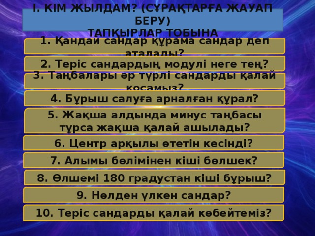 І. Кім Жылдам? (Сұрақтарға Жауап Беру) тапқырлар Тобына 1. Қандай сандар құрама сандар деп аталады? 2. Теріс сандардың модулі неге тең? 3. Таңбалары әр түрлі сандарды қалай қосамыз? 4. Бұрыш салуға арналған құрал? 5. Жақша алдында минус таңбасы тұрса жақша қалай ашылады? 6. Центр арқылы өтетін кесінді? 7. Алымы бөлімінен кіші бөлшек? 8. Өлшемі 180 градустан кіші бұрыш? 9. Нөлден үлкен сандар? 10. Теріс сандарды қалай көбейтеміз?