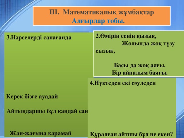 III.  Математикалық жұмбақтар  Алғырлар тобы.  2.Өмірің сенің қызық, Жолында жоқ түзу сызық,  Басы да жоқ аяғы.  Бір айналым баяғы. 3.Нәрселерді санағанда  Керек бізге ауадай Айтыңдаршы бұл қандай сан Жан-жағына қарамай      1.Бірдей санды бірнеше рет,  Көбейтуден тұрады.  Егер оны ықшамдасаң  Қандай атау болады? 4.Нүктеден екі сәуледен Құралған айтшы бұл не екен?