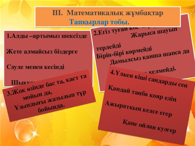 2.Егіз туған қос жүйрік Жарыса шауып терлейді Бірін-бірі көрмейді Дамылсыз қанша шапса да Бір мәреге келмейді. 3.Жоқ өзінде бас та, қаст та мойын да,  Ұзындығы жазылып тұр бойында. 4.Үлкен кіші сандарды сен  Қандай таңба қояр едің Ажыратқың келсе егер Қане ойлан куәгер III.  Математикалық жұмбақтар Тапқырлар тобы.  1.Алды –артымыз шексізде  Жете алмайсыз біздерге  Сәуле менен кесінді  Шыққан тегін білесін бе?