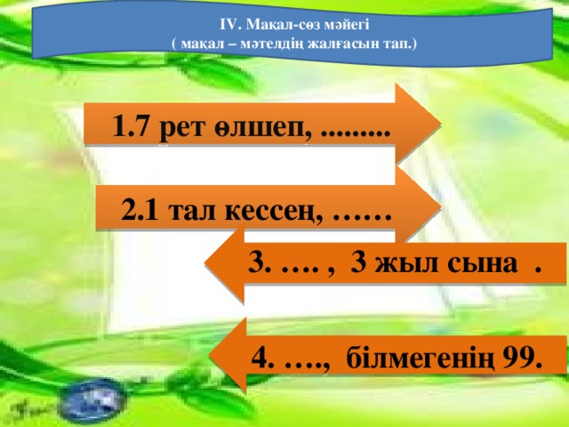 IV. Мақал-сөз мәйегі  ( мақал – мәтелдің жалғасын тап.)   1.7 рет өлшеп, .........  2.1 тал кессең, ……    3. …. , 3 жыл сына  .    4. …., білмегенің 99.