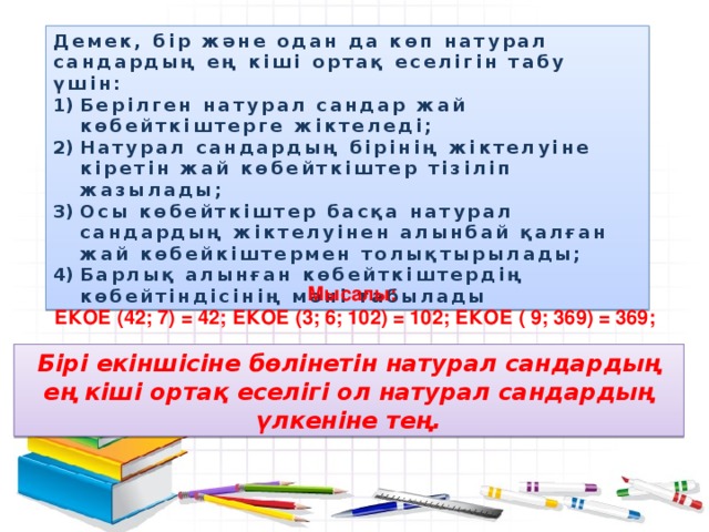 Демек, бір және одан да көп натурал сандардың ең кіші ортақ еселігін табу үшін: Берілген натурал сандар жай көбейткіштерге жіктеледі; Натурал сандардың бірінің жіктелуіне кіретін жай көбейткіштер тізіліп жазылады; Осы көбейткіштер басқа натурал сандардың жіктелуінен алынбай қалған жай көбейкіштермен толықтырылады; Барлық алынған көбейткіштердің көбейтіндісінің мәні табылады Мысалы: ЕКОЕ (42; 7) = 42; ЕКОЕ (3; 6; 102) = 102; ЕКОЕ ( 9; 369) = 369; Бірі екіншісіне бөлінетін натурал сандардың ең кіші ортақ еселігі ол натурал сандардың үлкеніне тең.