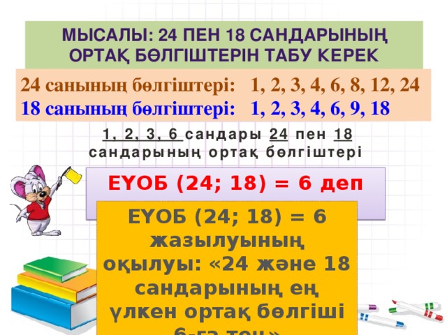 Мысалы: 24 пен 18 сандарының ортақ бөлгіштерін табу керек болсын. 24 санының бөлгіштері: 1, 2, 3, 4, 6, 8, 12, 24 18 санының бөлгіштері: 1, 2, 3, 4, 6, 9, 18  1, 2, 3, 6 сандары 24 пен 18 сандарының ортақ бөлгіштері ЕҮОБ (24; 18) = 6 деп жазамыз ЕҮОБ (24; 18) = 6 жазылуының оқылуы: «24 және 18 сандарының ең үлкен ортақ бөлгіші 6-ға тең»