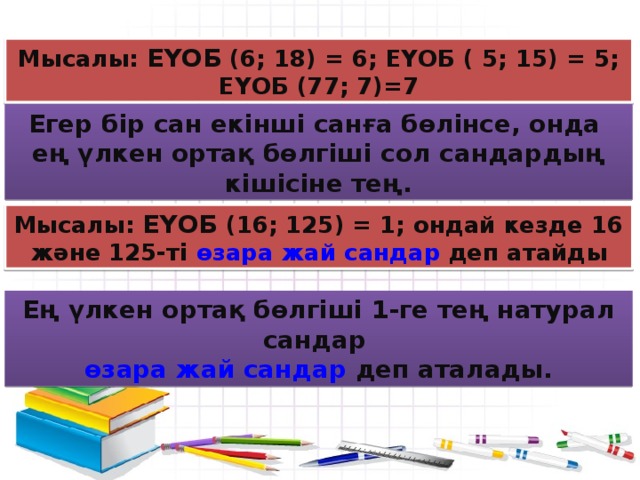 Мысалы: ЕҮОБ (6; 18) = 6; ЕҮОБ ( 5; 15) = 5; ЕҮОБ (77; 7)=7 Егер бір сан екінші санға бөлінсе, онда ең үлкен ортақ бөлгіші сол сандардың кішісіне тең. Мысалы: ЕҮОБ (16; 125) = 1; ондай кезде 16 және 125-ті өзара жай сандар деп атайды Ең үлкен ортақ бөлгіші 1-ге тең натурал сандар өзара жай сандар деп аталады.