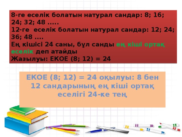 8-ге еселік болатын натурал сандар: 8; 16; 24; 32; 48 ..... 12-ге еселік болатын натурал сандар: 12; 24; 36; 48 .... Ең кішісі 24 саны, бұл санды ең кіші ортақ еселік деп атайды Жазылуы: ЕКОЕ (8; 12) = 24 ЕКОЕ (8; 12) = 24 оқылуы: 8 бен 12 сандарының ең кіші ортақ еселігі 24-ке тең