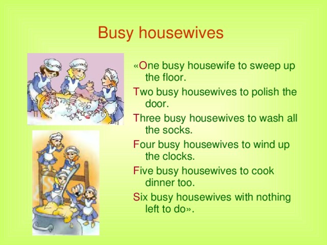 Busy housewives  « O ne busy housewife to sweep up    the floor. T wo busy housewives to polish the    door. T hree busy housewives to wash all    the socks. F our busy housewives to wind up    the clocks. F ive busy housewives to cook     dinner too. S ix busy housewives with nothing    left to do».