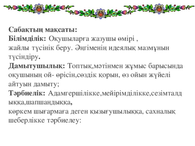 Сабақтың мақсаты: Білімділік:   Оқушыларға жазушы өмірі , жайлы   түсінік беру. Әңгіменің идеялық мазмұнын түсіндіру . Дамытушылық:   Топтық,мәтінмен жұмыс барысында оқушының ой- өрісін,сөздік қорын, өз ойын жүйелі айтуын дамыту; Тәрбиелік:   Адамгершілікке,мейірімділікке,сезімталдыққа,шапшаңдыққа , көркем шығармаға деген қызығушылыққа, сахналық шеберлікке тәрбиелеу: