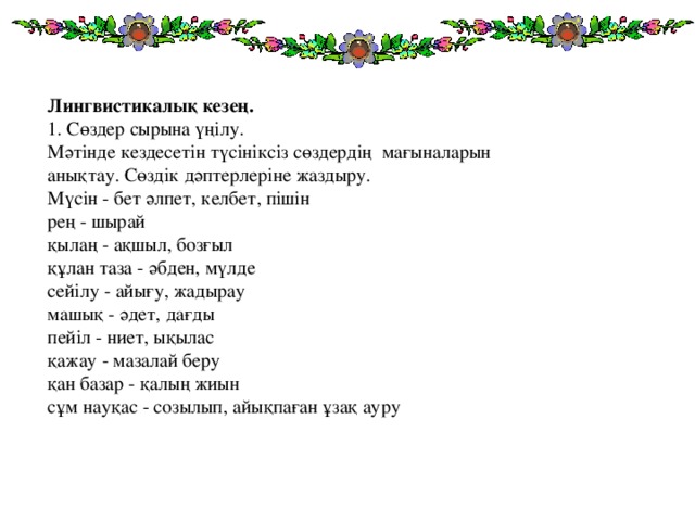 Лингвистикалық кезең.  1. Сөздер сырына үңілу.  Мәтінде кездесетін түсініксіз сөздердің мағыналарын анықтау. Сөздік дәптерлеріне жаздыру.  Мүсін - бет әлпет, келбет, пішін  рең - шырай  қылаң - ақшыл, бозғыл  құлан таза - әбден, мүлде  сейілу - айығу, жадырау  машық - әдет, дағды  пейіл - ниет, ықылас  қажау - мазалай беру  қан базар - қалың жиын  сұм науқас - созылып, айықпаған ұзақ ауру