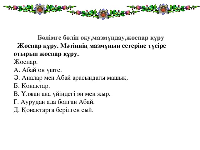 Бөлімге бөліп оқу,мазмұндау,жоспар құру    Жоспар құру. Мәтіннің мазмұнын естеріне түсіре отырып жоспар құру.  Жоспар.  А. Абай он үште.  Ә. Аналар мен Абай арасындағы машық.  Б. Қонақтар.  В. Ұлжан ана үйіндегі ән мен жыр.  Г. Аурудан ада болған Абай.  Д. Қонақтарға берілген сый.