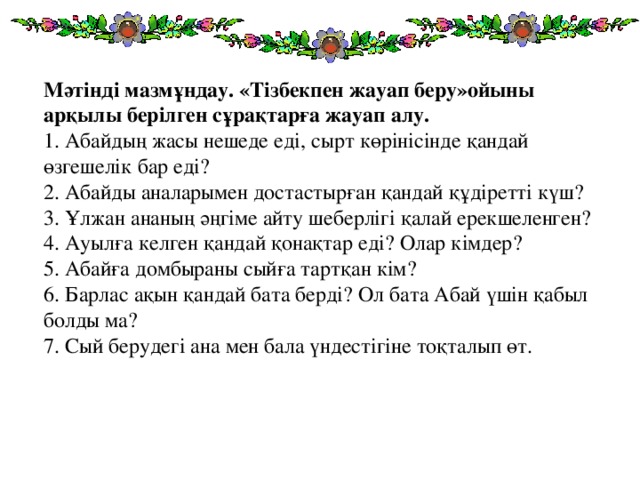 Мәтінді мазмұндау. «Тізбекпен жауап беру»ойыны арқылы берілген сұрақтарға жауап алу.  1. Абайдың жасы нешеде еді, сырт көрінісінде қандай өзгешелік бар еді?  2. Абайды аналарымен достастырған қандай құдіретті күш?  3. Ұлжан ананың әңгіме айту шеберлігі қалай ерекшеленген?  4. Ауылға келген қандай қонақтар еді? Олар кімдер?  5. Абайға домбыраны сыйға тартқан кім?  6. Барлас ақын қандай бата берді? Ол бата Абай үшін қабыл болды ма?  7. Сый берудегі ана мен бала үндестігіне тоқталып өт.