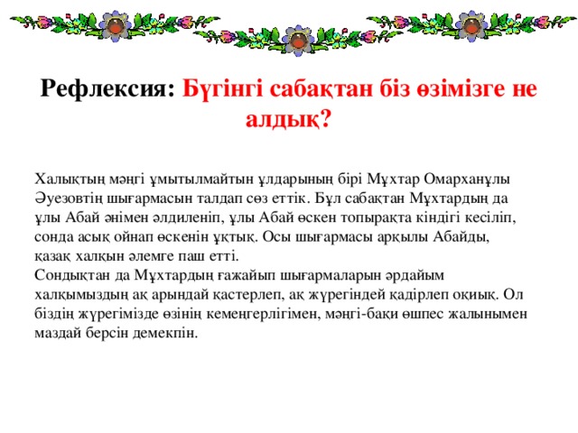 Рефлексия: Бүгінгі сабақтан біз өзімізге не алдық? Халықтың мәңгі ұмытылмайтын ұлдарының бірі Мұхтар Омарханұлы Әуезовтің шығармасын талдап сөз еттік. Бұл сабақтан Мұхтардың да ұлы Абай әнімен әлдиленіп, ұлы Абай өскен топырақта кіндігі кесіліп, сонда асық ойнап өскенін ұқтық. Осы шығармасы арқылы Абайды, қазақ халқын әлемге паш етті.  Сондықтан да Мұхтардың ғажайып шығармаларын әрдайым халқымыздың ақ арындай қастерлеп, ақ жүрегіндей қадірлеп оқиық. Ол біздің жүрегімізде өзінің кемеңгерлігімен, мәңгі-бақи өшпес жалынымен маздай берсін демекпін.